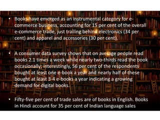 • Books have emerged as an instrumental category for e-
commerce business, accounting for 15 per cent of the overall
e-commerce trade, just trailing behind electronics (34 per
cent) and apparel and accessories (30 per cent).
• A consumer data survey shows that on average people read
books 2.1 times a week while nearly two-thirds read the book
occasionally; interestingly, 56 per cent of the respondents
bought at least one e-book a year and nearly half of these
bought at least 3-4 e-books a year indicating a growing
demand for digital books.
• Fifty-five per cent of trade sales are of books in English. Books
in Hindi account for 35 per cent of Indian language sales
 