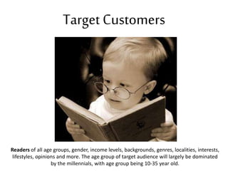 Target Customers
Readers of all age groups, gender, income levels, backgrounds, genres, localities, interests,
lifestyles, opinions and more. The age group of target audience will largely be dominated
by the millennials, with age group being 10-35 year old.
 