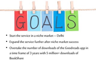 • Start theservice ina nichemarket – Delhi
• Expand theservice furtherafter nichemarket success
• Overtake thenumber of downloads of the Goodreads app in
a time frame of 3 years with5 million+downloads of
BookShare
 