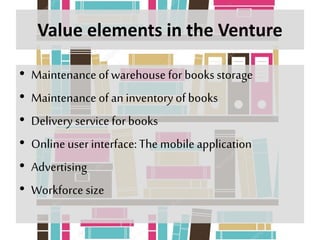 Value elements in the Venture
• Maintenance ofwarehouse for books storage
• Maintenance ofan inventory of books
• Delivery service for books
• Onlineuser interface:The mobile application
• Advertising
• Workforce size
 