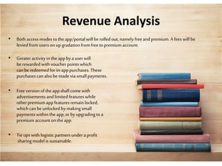 Revenue Analysis
• Bothaccessmodesto theapp/portalwill berolledout,namely freeandpremium. A feeswill be
levied fromusersonup gradationfromfreetopremium account.
• Greateractivityin theappbya userwill
berewardedwithvoucherpointswhich
canberedeemed forin-apppurchases.These
purchasescanalsobemadevia small payments.
• Free version ofthe appshall comewith
advertisementsandlimitedfeatureswhile
otherpremium appfeaturesremain locked,
which canbeunlockedbymakingsmall
paymentswithinthe app,orbyupgradingtoa
premium accounton theapp.
• Tieups withlogistic partnersundera profit
sharingmodel issustainable.
 