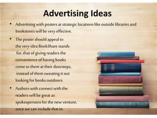 Advertising Ideas
• Advertisingwithpostersat strategiclocationslikeoutsidelibrariesand
bookstoreswillbevery effective.
• Thepostershouldappealto
thevery ideaBookSharestands
for,thatofgivingreadersthe
convenienceofhavingbooks
cometothemattheir doorsteps,
insteadofthemsweatingitout
lookingforbooksoutdoors.
• Authorswithconnectwiththe
readers willbegreat as
spokespersonsforthenewventure,
oncewecanincludethatin.
 