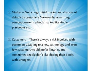 Market– Not a hugeinitialmarket and chances of
defaultby customers. Weeven have a strong
competitionwith e-book marketlike kindle,
playbooks etc.
Customers – There is always a risk involved with
customers adapting to a new technologyand even
few customers would prefer libraries, and
sometimes people don’t like sharing their books
withstrangers.
 