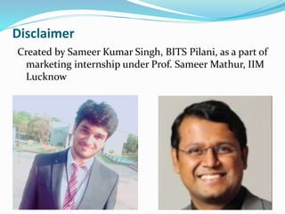 Disclaimer
Created by Sameer Kumar Singh, BITS Pilani, as a part of
marketing internship under Prof. Sameer Mathur, IIM
Lucknow
 