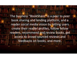 The business “BookShare” is a peer to peer
book sharing and lending platform, and a
reader social media vision by letting users
create their reader profiles, follow fellow
readers, recommend and review books, get
access to crowd sourced reviews and
feedbacks on books, and more.
 
