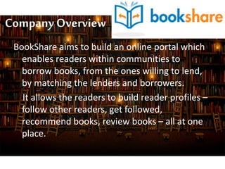Company Overview
BookShare aims to build an online portal which
enables readers within communities to
borrow books, from the ones willing to lend,
by matching the lenders and borrowers.
It allows the readers to build reader profiles –
follow other readers, get followed,
recommend books, review books – all at one
place.
 