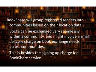 BookShare will group registered readers into
communities based on their location data.
Books can be exchanged very seamlessly
within a community, and might involve a small
delivery charge on book exchange needs
across communities.
This is besides the signing up charge for
BookShare service.
 