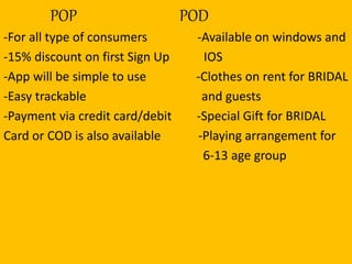 POP POD
-For all type of consumers -Available on windows and
-15% discount on first Sign Up IOS
-App will be simple to use -Clothes on rent for BRIDAL
-Easy trackable and guests
-Payment via credit card/debit -Special Gift for BRIDAL
Card or COD is also available -Playing arrangement for
6-13 age group
 