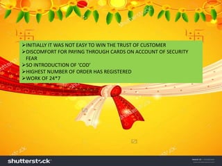 INITIALLY IT WAS NOT EASY TO WIN THE TRUST OF CUSTOMER
DISCOMFORT FOR PAYING THROUGH CARDS ON ACCOUNT OF SECURITY
FEAR
SO INTRODUCTION OF ‘COD’
HIGHEST NUMBER OF ORDER HAS REGISTERED
WORK OF 24*7
 