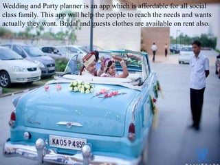 Wedding and Party planner is an app which is affordable for all social
class family. This app will help the people to reach the needs and wants
actually they want. Bridal and guests clothes are available on rent also.
 