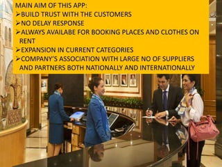 MAIN AIM OF THIS APP:
BUILD TRUST WITH THE CUSTOMERS
NO DELAY RESPONSE
ALWAYS AVAILABE FOR BOOKING PLACES AND CLOTHES ON
RENT
EXPANSION IN CURRENT CATEGORIES
COMPANY’S ASSOCIATION WITH LARGE NO OF SUPPLIERS
AND PARTNERS BOTH NATIONALLY AND INTERNATIONALLY
 