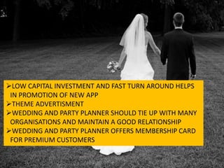 LOW CAPITAL INVESTMENT AND FAST TURN AROUND HELPS
IN PROMOTION OF NEW APP
THEME ADVERTISMENT
WEDDING AND PARTY PLANNER SHOULD TIE UP WITH MANY
ORGANISATIONS AND MAINTAIN A GOOD RELATIONSHIP
WEDDING AND PARTY PLANNER OFFERS MEMBERSHIP CARD
FOR PREMIUM CUSTOMERS
 