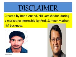 DISCLAIMER
Created by Rohit Anand, NIT Jamshedur, during
a marketing internship by Prof. Sameer Mathur,
IIM Lucknow.
 