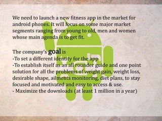 We need to launch a new fitness app in the market for
android phones. It will focus on some major market
segments ranging from young to old, men and women
whose main agenda is to get fit.
The company’s goalis
-To set a different identity for the app
-To establish itself as an all rounder guide and one point
solution for all the problems of weight gain, weight loss,
desirable shape, ailments monitoring, diet plans, to stay
focused and motivated and easy to access & use.
- Maximize the downloads (at least 1 million in a year)
 