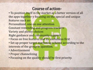 Course of action-
• To position itself in the market as a better version of all
the apps together y focusing on the special and unique
features such as-
Personalized, one on one attention
Constant reminding and progress trackers
Variety and plenty choices
Right guidance and community support
• Focus on free features and its usefulness first
• Set up proper target marketing scheme according to the
interests of the group in question.
• Advertisement
• Proper channelizing
• Focusing on the quality should be first priority.
 