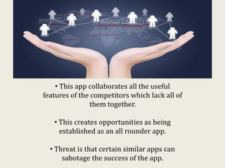 • This app collaborates all the useful
features of the competitors which lack all of
them together.
• This creates opportunities as being
established as an all rounder app.
• Threat is that certain similar apps can
sabotage the success of the app.
 
