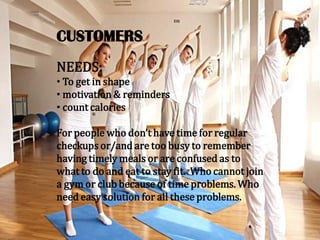 CUSTOMERS
NEEDS:
• To get in shape
• motivation & reminders
• count calories
For people who don’t have time for regular
checkups or/and are too busy to remember
having timely meals or are confused as to
what to do and eat to stay fit. Who cannot join
a gym or club because of time problems. Who
need easy solution for all these problems.
 