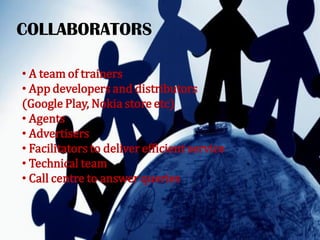 COLLABORATORS
• A team of trainers
• App developers and distributors
(Google Play, Nokia store etc)
• Agents
• Advertisers
• Facilitators to deliver efficient service
• Technical team
• Call centre to answer queries
 