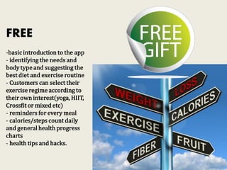 FREE
-basic introduction to the app
- identifying the needs and
body type and suggesting the
best diet and exercise routine
- Customers can select their
exercise regime according to
their own interest(yoga, HIIT,
Crossfit or mixed etc)
- reminders for every meal
- calories/steps count daily
and general health progress
charts
- health tips and hacks.
 