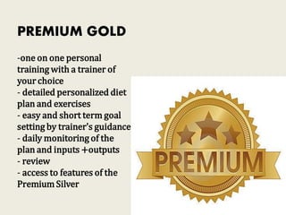 PREMIUM GOLD
-one on one personal
training with a trainer of
your choice
- detailed personalized diet
plan and exercises
- easy and short term goal
setting by trainer's guidance
- daily monitoring of the
plan and inputs +outputs
- review
- access to features of the
Premium Silver
 