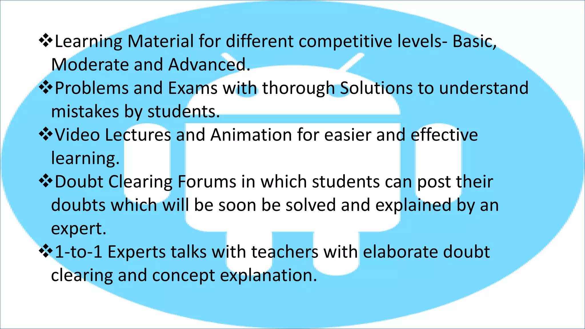 Learning Material for different competitive levels- Basic,
Moderate and Advanced.
Problems and Exams with thorough Solutions to understand
mistakes by students.
Video Lectures and Animation for easier and effective
learning.
Doubt Clearing Forums in which students can post their
doubts which will be soon be solved and explained by an
expert.
1-to-1 Experts talks with teachers with elaborate doubt
clearing and concept explanation.
 