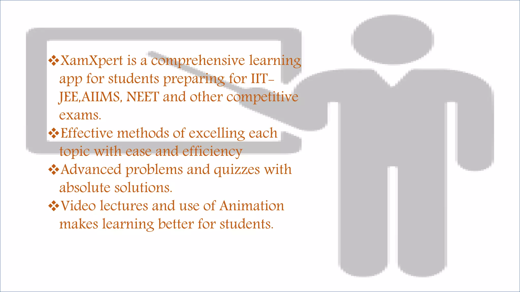 XamXpert is a comprehensive learning
app for students preparing for IIT-
JEE,AIIMS, NEET and other competitive
exams.
Effective methods of excelling each
topic with ease and efficiency
Advanced problems and quizzes with
absolute solutions.
Video lectures and use of Animation
makes learning better for students.
 