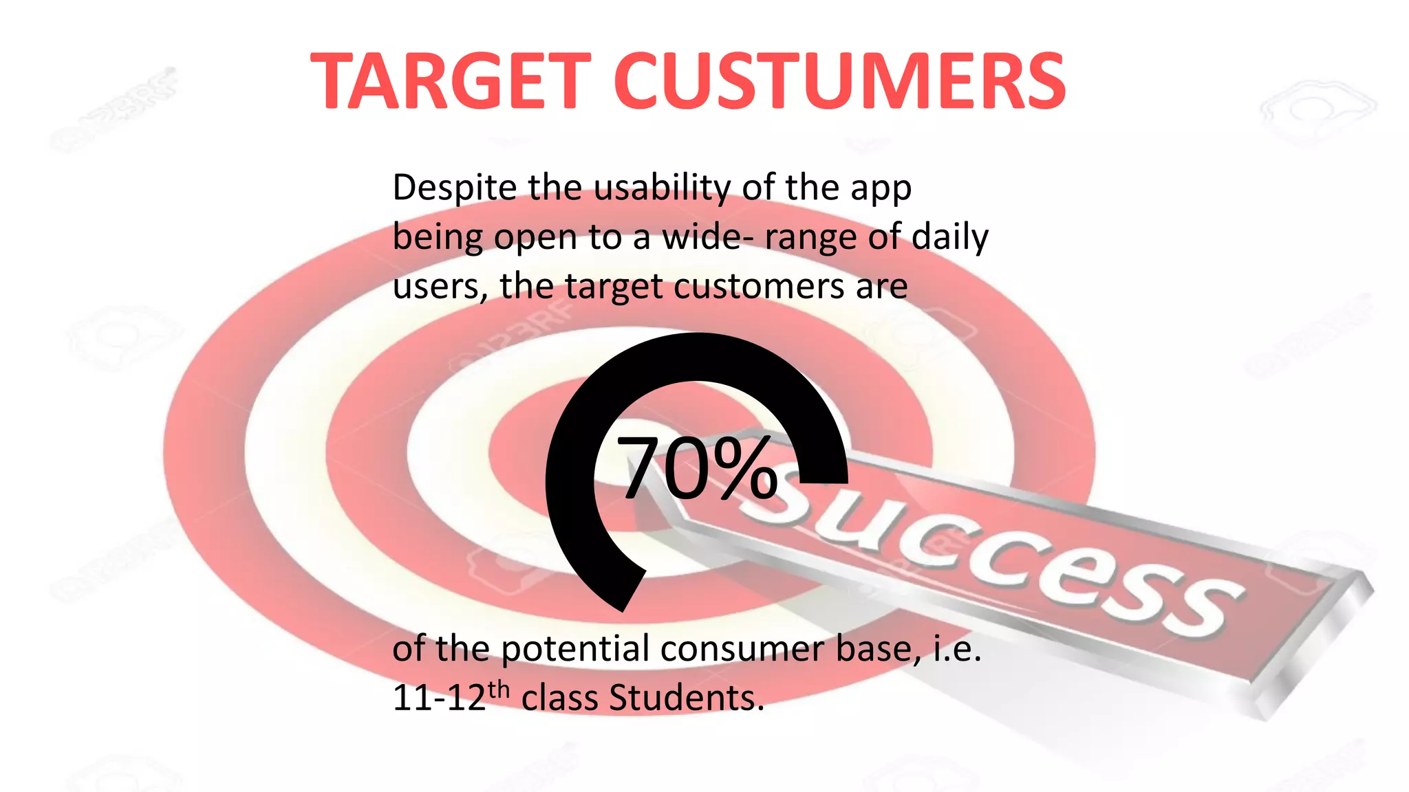 TARGET CUSTUMERS
Despite the usability of the app
being open to a wide- range of daily
users, the target customers are
70%
of the potential consumer base, i.e.
11-12th class Students.
 