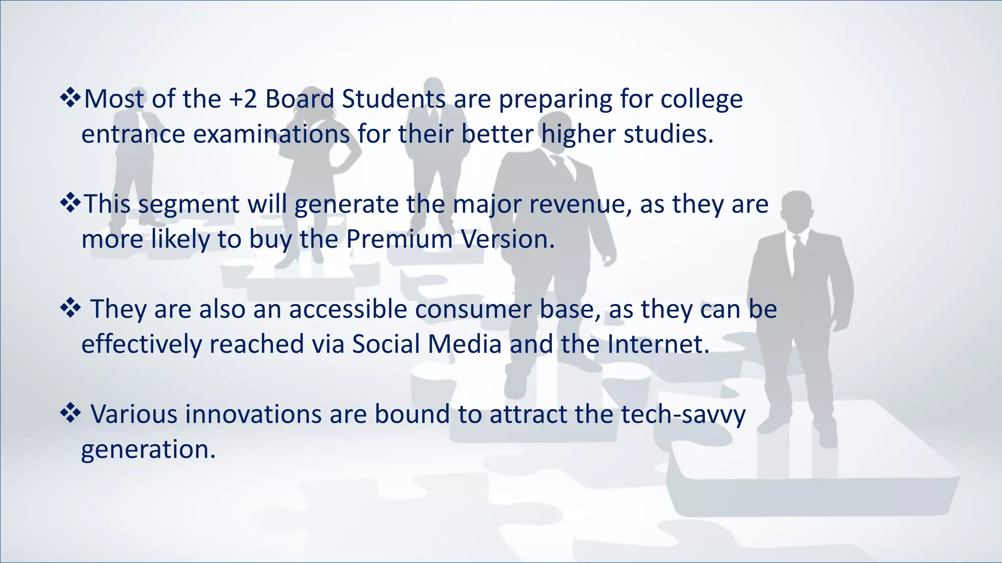 Most of the +2 Board Students are preparing for college
entrance examinations for their better higher studies.
This segment will generate the major revenue, as they are
more likely to buy the Premium Version.
 They are also an accessible consumer base, as they can be
effectively reached via Social Media and the Internet.
 Various innovations are bound to attract the tech-savvy
generation.
 