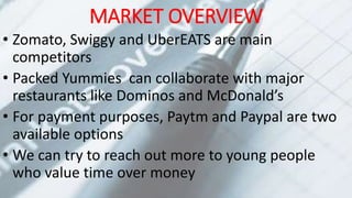 MARKET OVERVIEW
• Zomato, Swiggy and UberEATS are main
competitors
• Packed Yummies can collaborate with major
restaurants like Dominos and McDonald’s
• For payment purposes, Paytm and Paypal are two
available options
• We can try to reach out more to young people
who value time over money
 