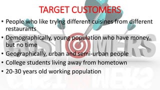 TARGET CUSTOMERS
• People who like trying different cuisines from different
restaurants
• Demographically, young population who have money
but no time
• Geographically, urban and semi-urban people
• College students living away from hometown
• 20-30 years old working population
 