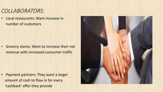 COLLABORATORS:
• Local restaurants: Want increase in
number of customers
• Grocery stores: Want to increase their net
revenue with increased consumer traffic
• Payment partners: They want a larger
amount of cash to flow in for every
‘cashback’ offer they provide
 
