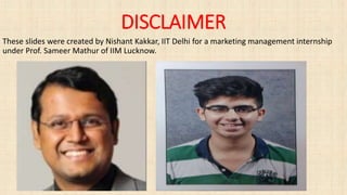DISCLAIMER
These slides were created by Nishant Kakkar, IIT Delhi for a marketing management internship
under Prof. Sameer Mathur of IIM Lucknow.
 