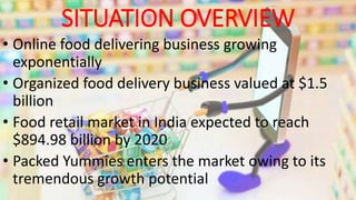 SITUATION OVERVIEW
• Online food delivering business growing
exponentially
• Organized food delivery business valued at $1.5
billion
• Food retail market in India expected to reach
$894.98 billion by 2020
• Packed Yummies enters the market owing to its
tremendous growth potential
 