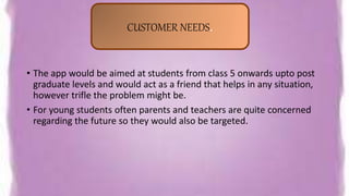 • The app would be aimed at students from class 5 onwards upto post
graduate levels and would act as a friend that helps in any situation,
however trifle the problem might be.
• For young students often parents and teachers are quite concerned
regarding the future so they would also be targeted.
CUSTOMER NEEDS.
 