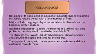 • Designing of the app, positioning, marketing, performance evaluation
etc. would require tie ups with a large number of firms.
• Major include the google play store, social media channels such as
Facebook twitter, YouTube.
• Academic aficionados- to guide the students and take up real time
problems thus they would need to be available 24*7.
• The strategic goals would include advertisements boost for channels
and a source of income and fame for the experts.
• The app would tie up with online e-commerce websites and direct
customers towards them.
COLLABORATORS
 