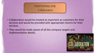 • Collaborators would be treated as important as customers for their
services and would be provided with appropriate returns for their
services.
• They would be made aware of all the company targets and
implementation details.
POSITIONING FOR
Collaborators
 