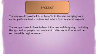 • The app would provide lots of benefits to the users ranging from
career guidance to discussions and advice from academic experts.
• The company would have to bear initial costs of designing, marketing
the app and employee payments which after some time would be
recovered through revenues.
PRODUCT
 