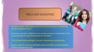 • The basic version of the app would be free while premium membership
would cost $8 per annum.
• Consumers would be eligible for two months premium membership if they
successfully get the app downloaded by 20 people.
• First 50 downloads would get 3 months free premium membership.
• Regular contests would be held both online and offline and participation
would be through app only.
PRICE AND INCENTIVES
 