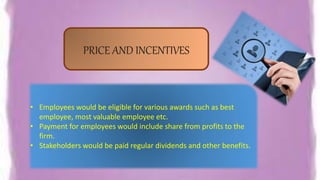 PRICE AND INCENTIVES
• Employees would be eligible for various awards such as best
employee, most valuable employee etc.
• Payment for employees would include share from profits to the
firm.
• Stakeholders would be paid regular dividends and other benefits.
 