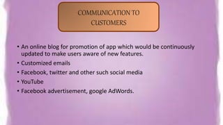 • An online blog for promotion of app which would be continuously
updated to make users aware of new features.
• Customized emails
• Facebook, twitter and other such social media
• YouTube
• Facebook advertisement, google AdWords.
COMMUNICATION TO
CUSTOMERS
 