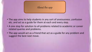• The app aims to help students in any sort of anxiousness ,confusion
etc. and act as a guide for them at each and every step.
• A one stop for solution to all problems related to academic or career
related queries and problems.
• The app would act as a friend that act as a guide for any problem and
suggest the best next move.
About the app
 