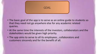 • The basic goal of the app is to serve as an online guide to students so
that they need not go anywhere else for any academic related
queries.
• At the same time the interests of the investors, collaborators and the
stakeholders would be given high priority.
• The app aims to serve to all its employees , collaborators and
customers sincerely and for the benefit of all.
GOAL
 