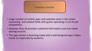 • Large number of mobile apps and websites exist in the career
counseling and related fields with giants operating in cut throat
competition.
• However they all provides scattered information and one needs
varying sources.
• The app market is booming today and a well designed app is taken
hands on especially by students.
Company overview.
 