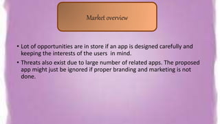 • Lot of opportunities are in store if an app is designed carefully and
keeping the interests of the users in mind.
• Threats also exist due to large number of related apps. The proposed
app might just be ignored if proper branding and marketing is not
done.
Market overview
 