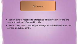 • The firm aims to meet certain targets and breakeven in around one
year with an input of around Rs. 5 lac
• The firm then aims at reaching an average annual revenue 48-50 lacs
per annum subsequently.
Net income
 