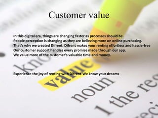 Customer value
In this digital era, things are changing faster as processes should be.
People perception is changing as they are believing more on online purchasing.
That’s why we created Difrent. Difrent makes your renting effortless and hassle-free
Our customer support handles every promise made through our app.
We value more of the customer’s valuable time and money.
Experience the joy of renting with Difrent-We know your dreams
 