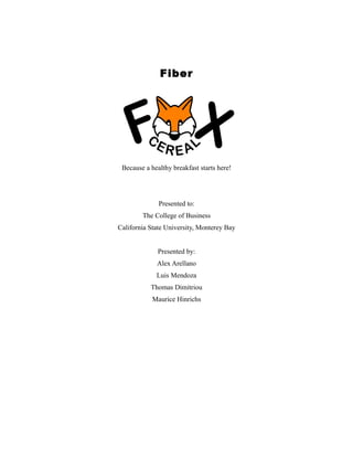 Fiber

Because a healthy breakfast starts here!

Presented to:
The College of Business
California State University, Monterey Bay
Presented by:
Alex Arellano
Luis Mendoza
Thomas Dimitriou
Maurice Hinrichs

 