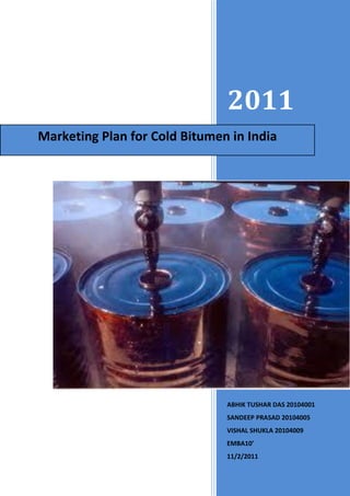 2011
Marketing Plan for Cold Bitumen in India




                               ABHIK TUSHAR DAS 20104001
                               SANDEEP PRASAD 20104005
                               VISHAL SHUKLA 20104009
                               EMBA10’
                               11/2/2011
 