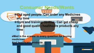 Consumer Needs/Wants
◉Old aged people- Can order any Medicines
any time
◉Gym and training centres- Can get cheap
and good quality healthcare products any
time
eMed is the answer to every question for buying
medicines
And healthcare products
 