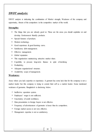 10
SWOT analysis:
SWOT analysis is indicating the combination of Market strength, Weakness of the company and
opportunity, threats of the competitors in the competitive market of the world.
Strengths:
 The things that you are already good at. These are the areas you should capitalize on and
develop. Environment friendly products.
 Special features of products.
 Modern technology.
 Good experience & good learning curve.
 Satisfactory debt management.
 Effective management.
 Global reputation
 This organization maintaining attractive market share.
 Capability to procure long-term finance in spite of declining
 Profitability.
 Adequate organizational structure.
 Availability scope of management.
Weakness:
Areas where you lack expertise or experience. A garment has some lack that for the company is not a
market leader but this company is trying to consist their self as a market leader. Some mentioned
weakness of garments. Bangladesh is disclosing below:
 Ineffective operation system.
 Employees’ wages is not sufficient.
 Uncertainty of credit worthiness.
 Data presentation to foreign buyers is not effective.
 Frequency of advertisement of garments is lesser than its competitors.
 Foreign market access is not very effective.
 Management expertise is not so satisfactory.
 